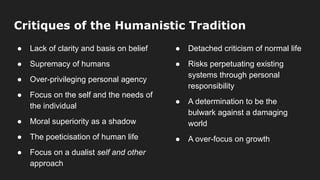 Critiques of the Humanistic Tradition
● Lack of clarity and basis on belief
● Supremacy of humans
● Over-privileging personal agency
● Focus on the self and the needs of
the individual
● Moral superiority as a shadow
● The poeticisation of human life
● Focus on a dualist self and other
approach
● Detached criticism of normal life
● Risks perpetuating existing
systems through personal
responsibility
● A determination to be the
bulwark against a damaging
world
● A over-focus on growth
 