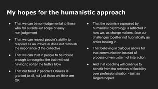 My hopes for the humanistic approach
● That we can be non-judgemental to those
who fall outside our scope of easy
non-judgement
● That we can respect people’s ability to
respond as an individual does not diminish
the importance of the collective
● That we can trust in people to be robust
enough to recognise the truth without
having to soften the truth’s blow
● That our belief in people’s OKness is
granted to all, not just those we think are
OK!
● That the optimism espoused by
humanistic psychology is reflected in
how we, as change makers, face our
challenges together not hubristically as
critics looking in
● That believing in dialogue allows for
true communication instead of
process-driven pattern of interaction.
● And that coaching will continue to
benefit from the richness of flexibility
over professionalisation - just as
Rogers hoped.
 