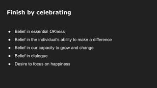 Finish by celebrating
● Belief in essential OKness
● Belief in the individual’s ability to make a difference
● Belief in our capacity to grow and change
● Belief in dialogue
● Desire to focus on happiness
 