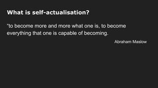 What is self-actualisation?
“to become more and more what one is, to become
everything that one is capable of becoming.
Abraham Maslow
 