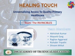 Universalizing Access To Quality Primary
Healthcare
HEALING TOUCH
• Abhishek Kumar
• Mayank Garg
• Raghav Aggarwal
• Rishabh Tripathi
• Shivam Mittal
Team: The INVINCIBLES
 