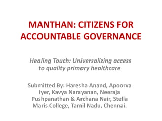 Healing Touch: Universalizing access
to quality primary healthcare
Submitted By: Haresha Anand, Apoorva
Iyer, Kavya Narayanan, Neeraja
Pushpanathan & Archana Nair, Stella
Maris College, Tamil Nadu, Chennai.
MANTHAN: CITIZENS FOR
ACCOUNTABLE GOVERNANCE
 