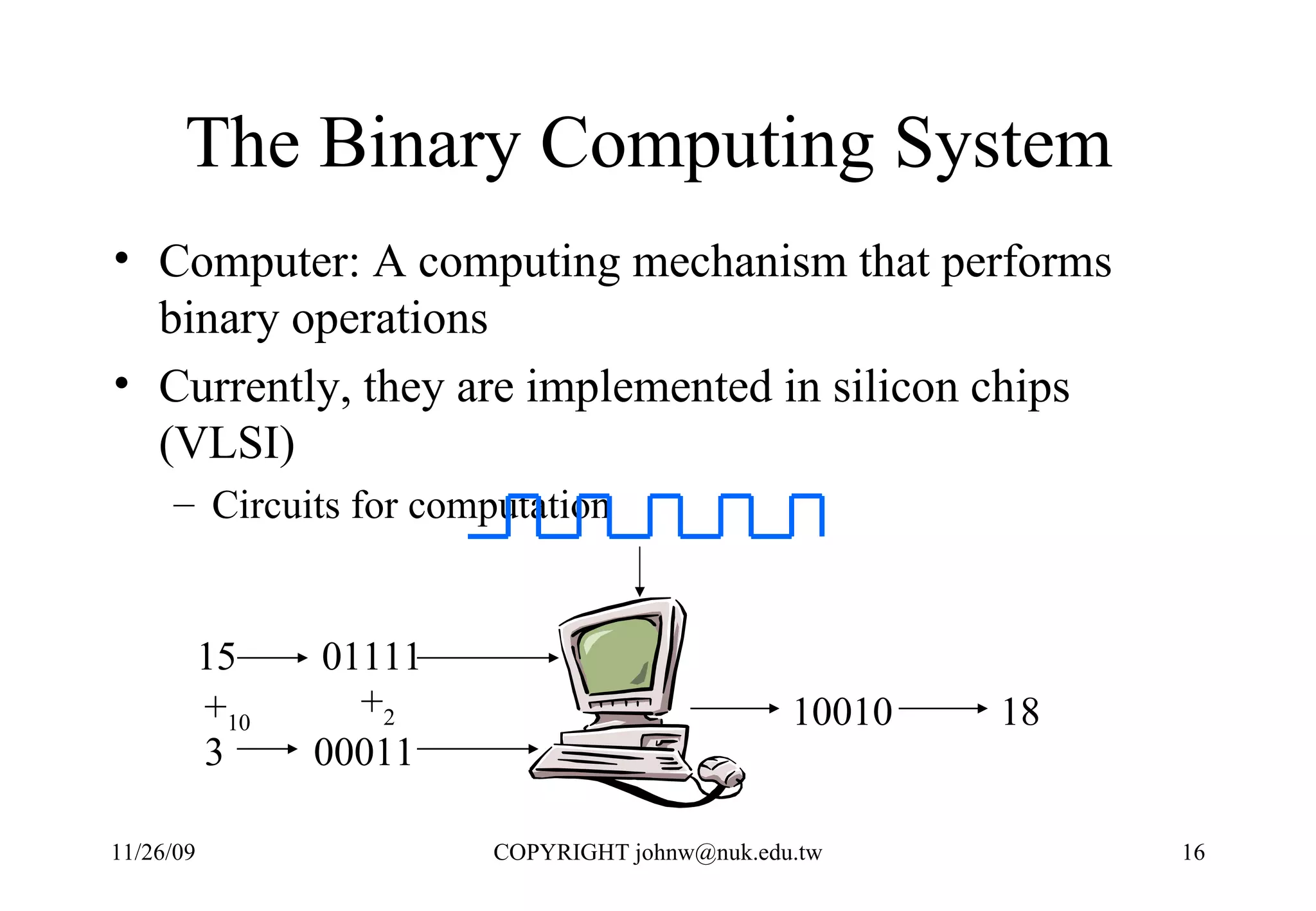 The Binary Computing System  Computer: A computing mechanism that performs binary operations  Currently, they are implemented in silicon chips (VLSI) Circuits for computation 01111 00011 10010 15 3 + 10 + 2 18 