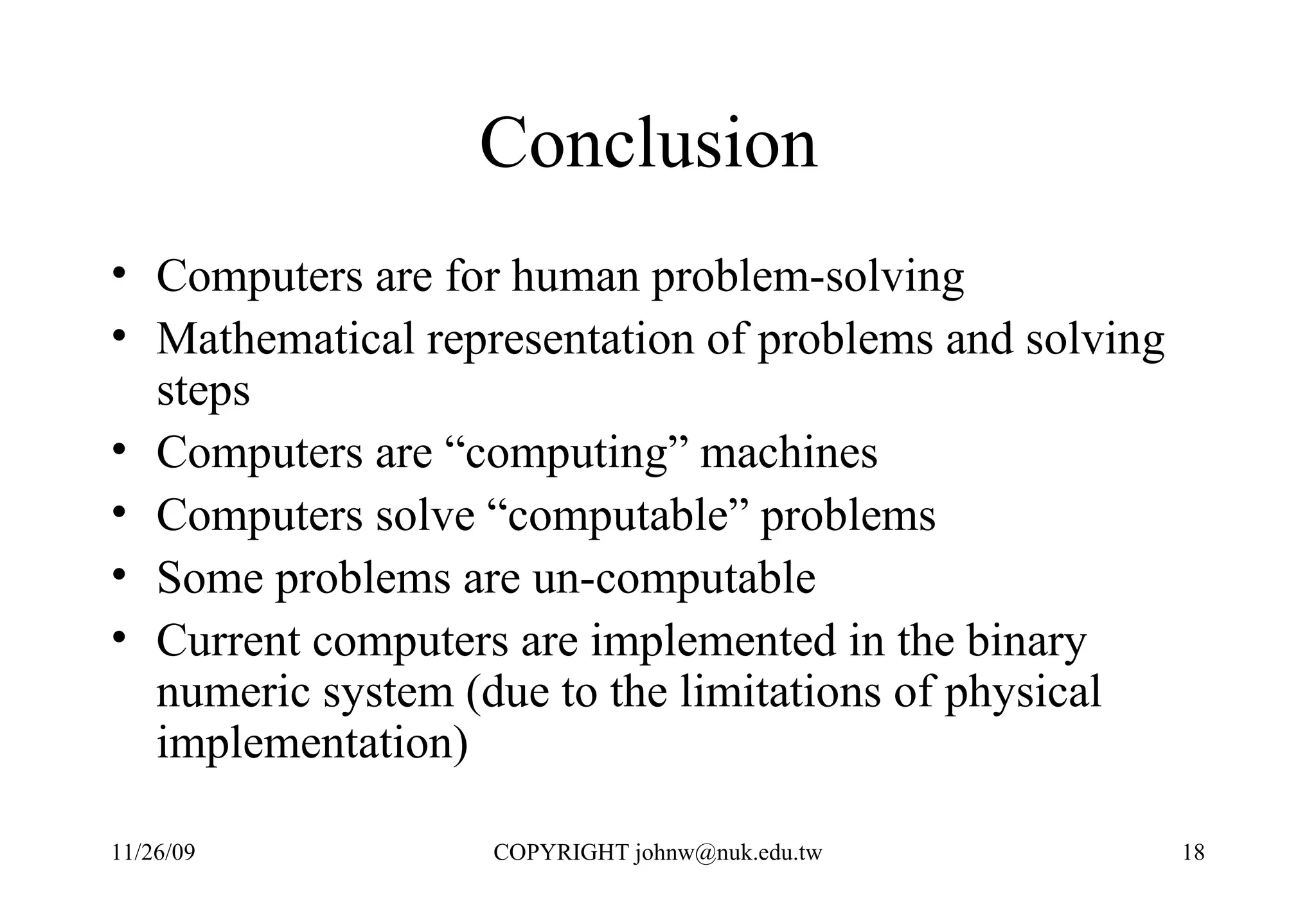 Conclusion  Computers are for human problem-solving Mathematical representation of problems and solving steps Computers are “computing” machines Computers solve “computable” problems Some problems are un-computable Current computers are implemented in the binary numeric system (due to the limitations of physical implementation) 
