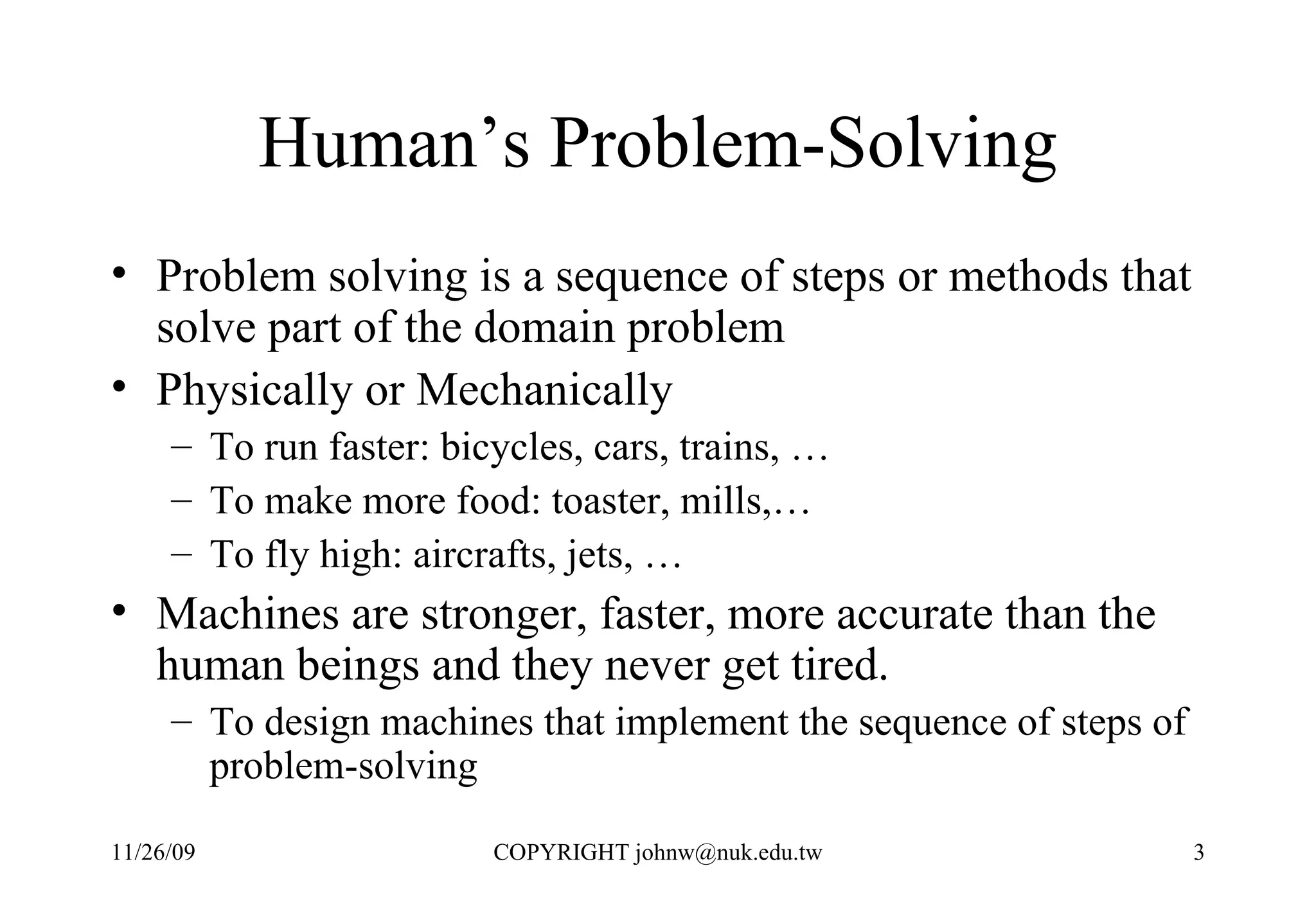Human’s Problem-Solving Problem solving is a sequence of steps or methods that solve part of the domain problem Physically or Mechanically To run faster: bicycles, cars, trains, … To make more food: toaster, mills,… To fly high: aircrafts, jets, … Machines are stronger, faster, more accurate than the human beings and they never get tired.  To design machines that implement the sequence of steps of problem-solving  