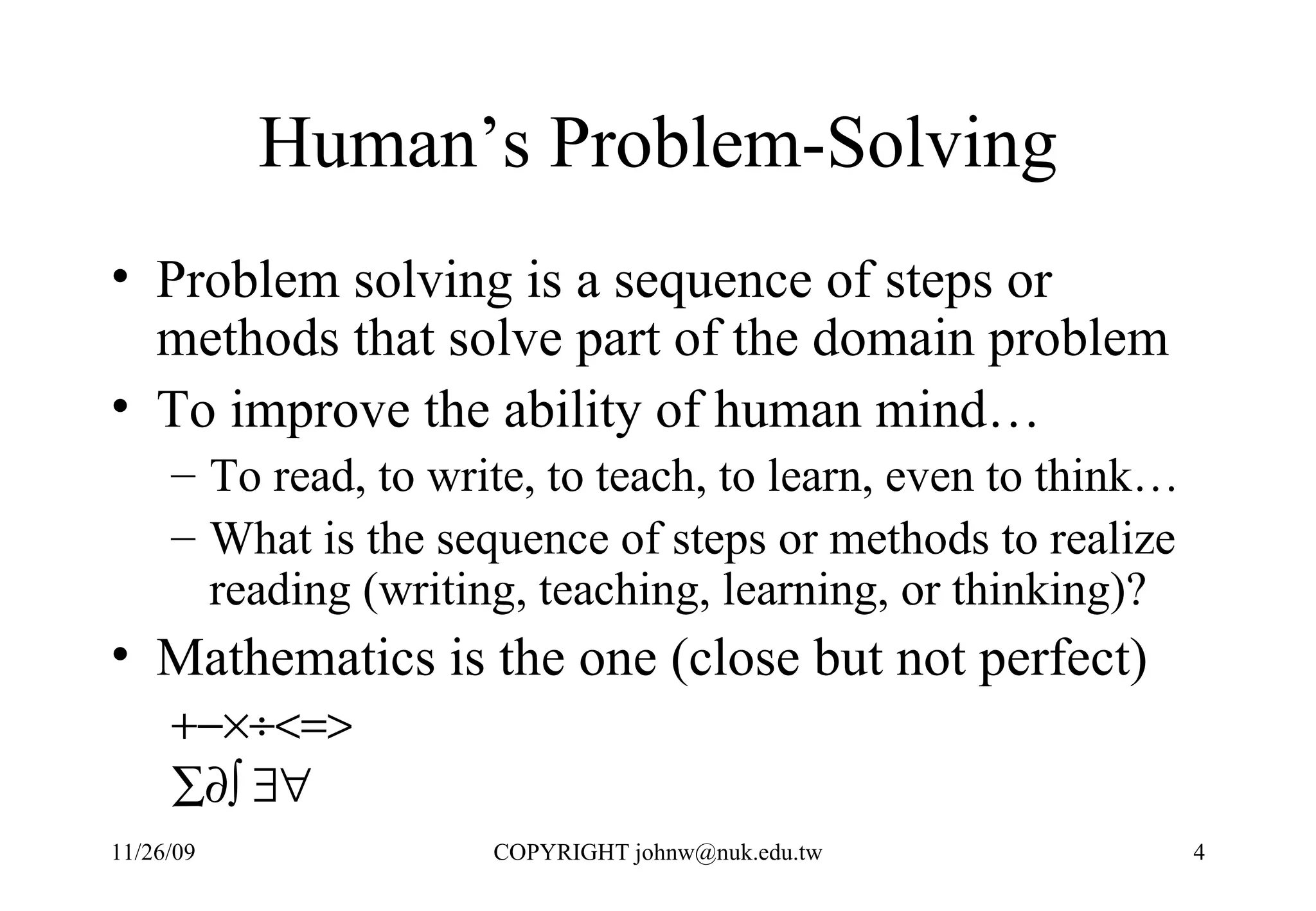 Human’s Problem-Solving Problem solving is a sequence of steps or methods that solve part of the domain problem To improve the ability of human mind… To read, to write, to teach, to learn, even to think…  What is the sequence of steps or methods to realize reading (writing, teaching, learning, or thinking)?  Mathematics is the one (close but not perfect)      