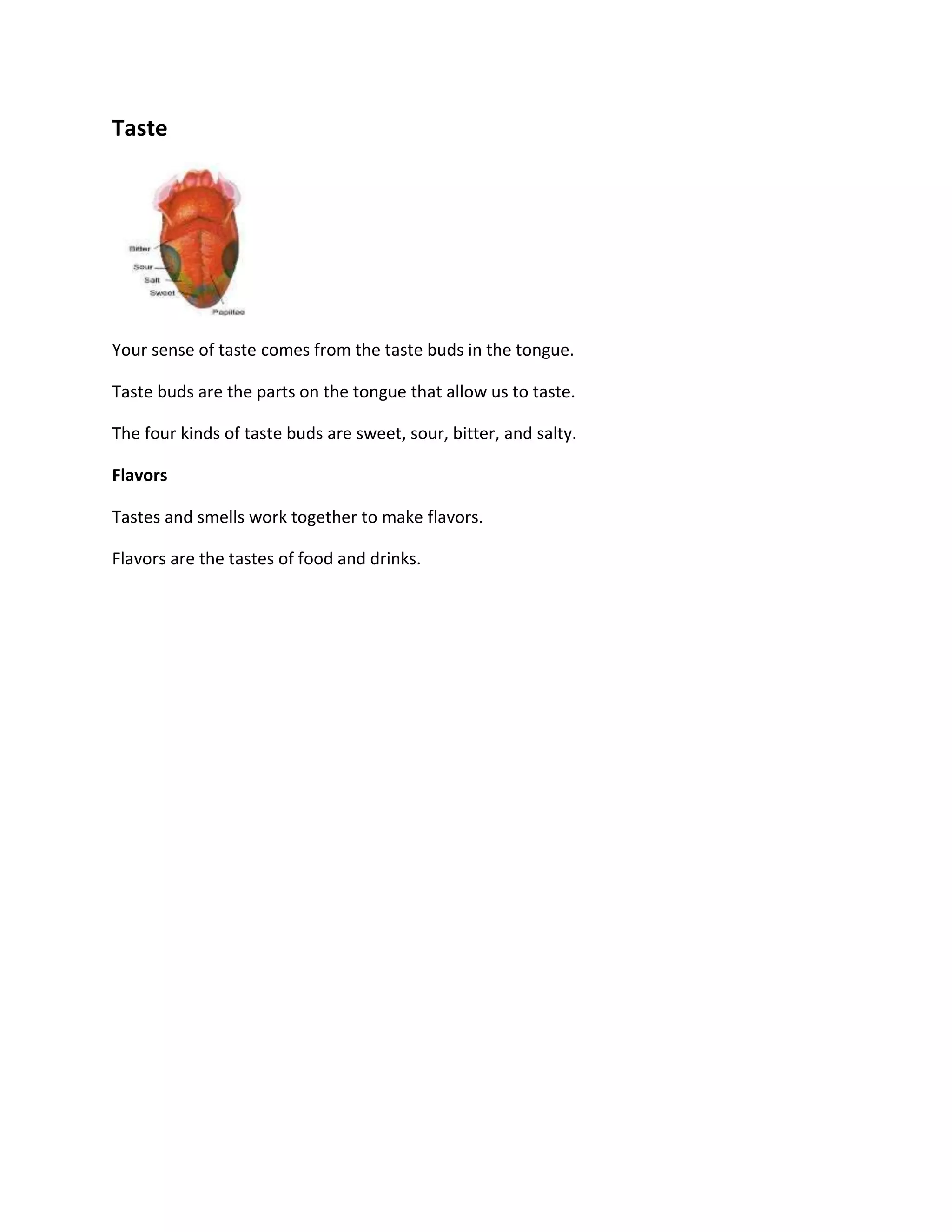 Taste




Your sense of taste comes from the taste buds in the tongue.

Taste buds are the parts on the tongue that allow us to taste.

The four kinds of taste buds are sweet, sour, bitter, and salty.

Flavors

Tastes and smells work together to make flavors.

Flavors are the tastes of food and drinks.
 
