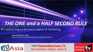 THE ONE and a HALF SECOND RULE
It’s radical impact on every aspect of marketing
JOHN SAMPSON ( SAM)
Executive Creative Director/Managing Partner DDB Group Vietnam.
Visit VietnamBusiness.TV 
for business videos, news & 
 