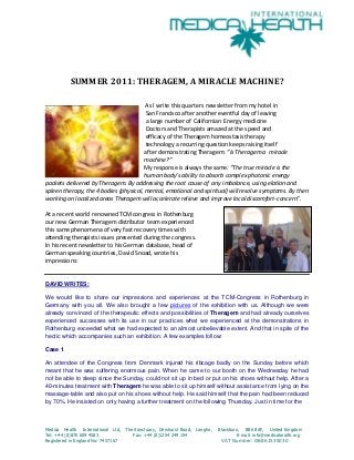 SUMMER 2011: THERAGEM, A MIRACLE MACHINE?
As I write this quarters newsletter from my hotel in
San Francisco after another eventful day of leaving
a large number of Californian Energy medicine
Doctors and Therapists amazed at the speed and
efficacy of the Theragem homeostasis therapy
technology a recurring question keeps raising itself
after demonstrating Theragem: ”Is Theragem a miracle
machine?”
My response is always the same: “The true miracle is the
human body’s ability to absorb complex photonic energy
packets delivered by Theragem. By addressing the root cause of any imbalance, using elation and
spleen therapy, the 4 bodies (physical, mental, emotional and spiritual) will resolve symptoms. By then
working on localized areas Theragem will accelerate relieve and improve local discomfort-concern”.
At a recent world renowned TCM congress in Rothenburg
our new German Theragem distributor team experienced
this same phenomena of very fast recovery times with
attending therapists issues presented during the congress.
In his recent newsletter to his German database, head of
German speaking countries, David Snoad, wrote his
impressions:

DAVID WRITES:
We would like to share our impressions and experiences at the TCM-Congress in Rothenburg in
Germany with you all. We also brought a few pictures of the exhibition with us. Although we were
already convinced of the therapeutic effects and possibilities of Theragem and had already ourselves
experienced successes with its use in our practices what we experienced at the demonstrations in
Rothenburg exceeded what we had expected to an almost unbelievable extent. And that in spite of the
hectic which accompanies such an exhibition. A few examples follow:
Case 1
An attendee of the Congress from Denmark injured his ribcage badly on the Sunday before which
meant that he was suffering enormous pain. When he came to our booth on the Wednesday he had
not be able to sleep since the Sunday, could not sit up in bed or put on his shoes without help. After a
40-minutes treatment with Theragem he was able to sit up himself without assistance from lying on the
massage-table and also put on his shoes without help. He said himself that the pain had been reduced
by 70%. He insisted on only having a further treatment on the following Thursday. Just in time for the

Medica Health International Ltd, The Sanctuary, Dewhurst Road, Langho,
Tel: +44 (0)870 609 4583
Fax: +44 (0)1254 249 154
Registered in England No: 7457167

Blackburn, BB6 8AF, United Kingdom
E-mail: info@medicahealth.org
VAT Number: GB861535030

 