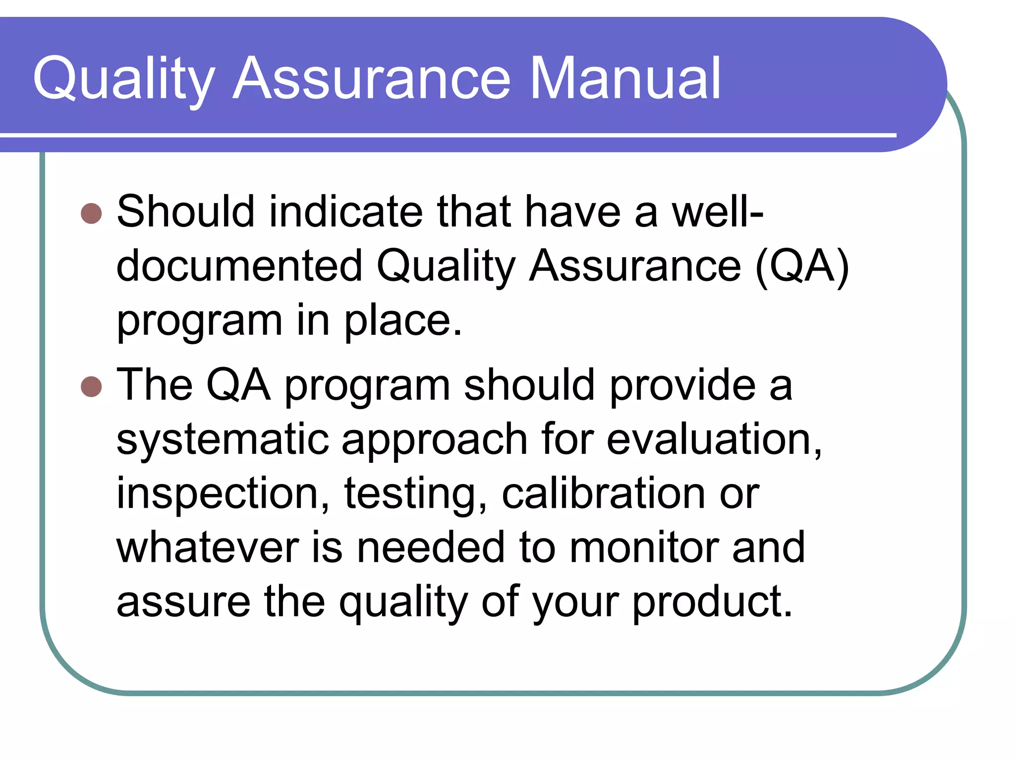 Quality Assurance Manual

  Should indicate that have a well-
   documented Quality Assurance (QA)
   program in place.
  The QA program should provide a
   systematic approach for evaluation,
   inspection, testing, calibration or
   whatever is needed to monitor and
   assure the quality of your product.
 