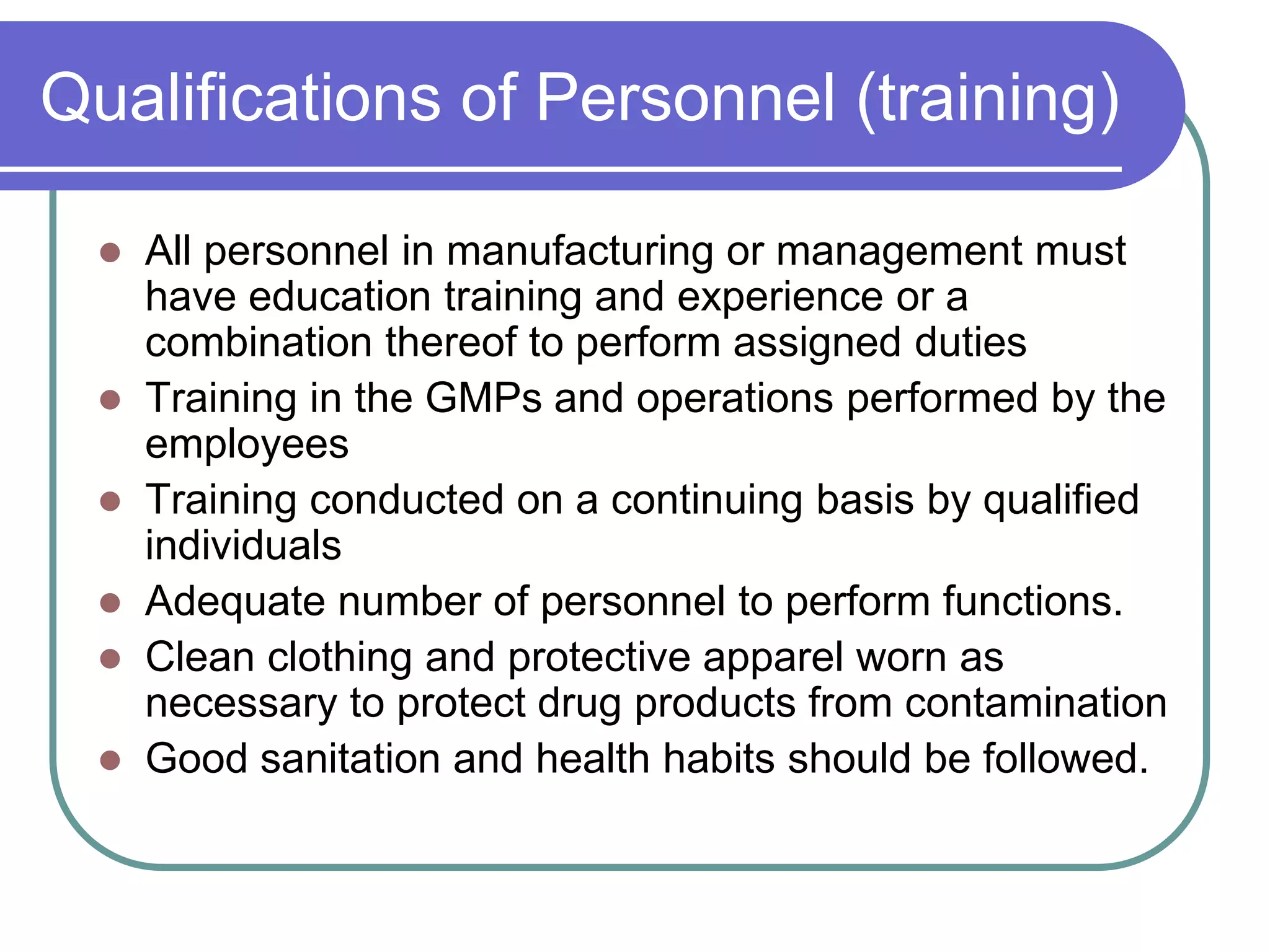 Qualifications of Personnel (training)

   All personnel in manufacturing or management must
    have education training and experience or a
    combination thereof to perform assigned duties
   Training in the GMPs and operations performed by the
    employees
   Training conducted on a continuing basis by qualified
    individuals
   Adequate number of personnel to perform functions.
   Clean clothing and protective apparel worn as
    necessary to protect drug products from contamination
   Good sanitation and health habits should be followed.
 