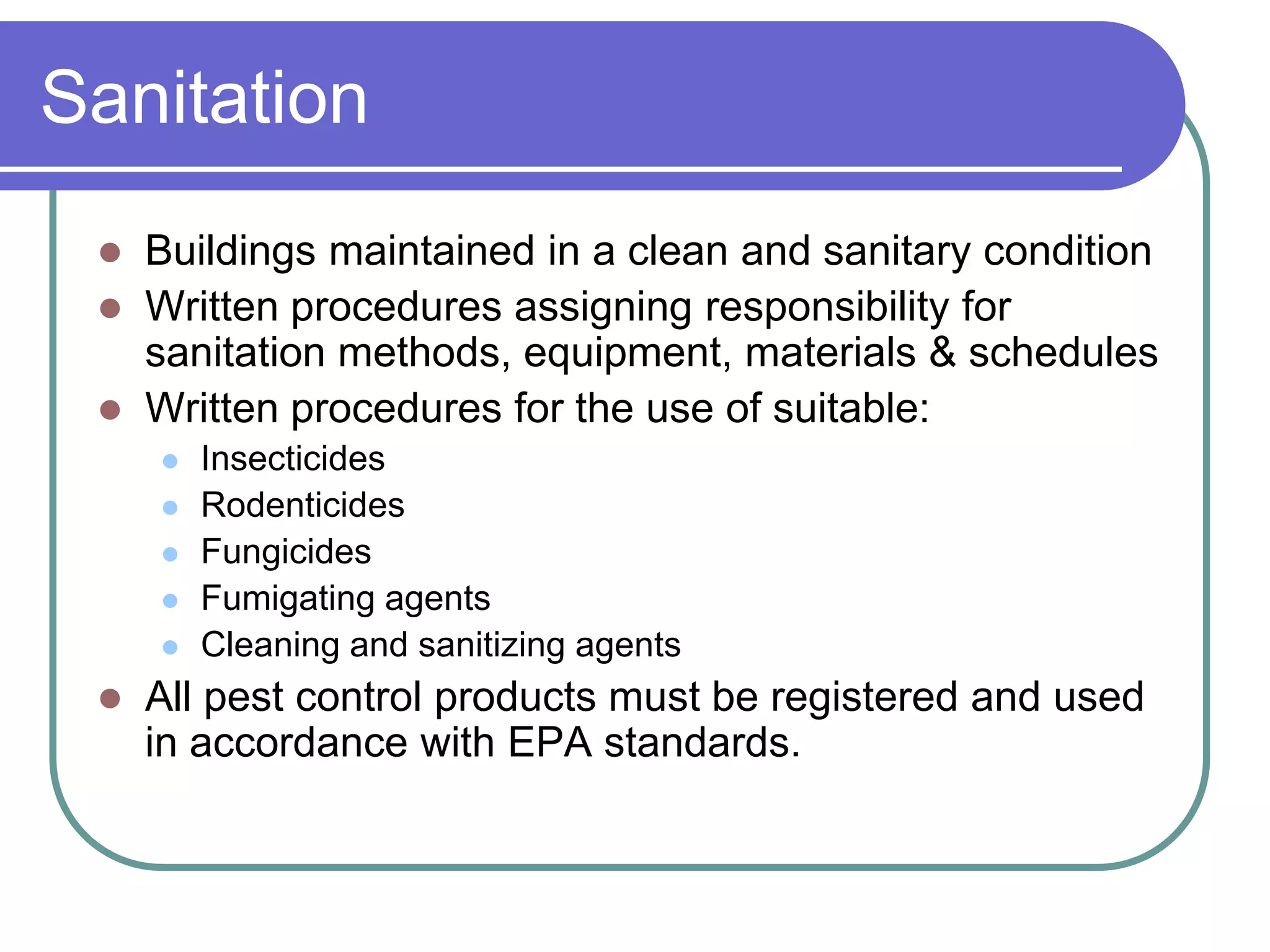 Sanitation
    Buildings maintained in a clean and sanitary condition
    Written procedures assigning responsibility for
     sanitation methods, equipment, materials & schedules
    Written procedures for the use of suitable:
        Insecticides
        Rodenticides
        Fungicides
        Fumigating agents
        Cleaning and sanitizing agents
    All pest control products must be registered and used
     in accordance with EPA standards.
 