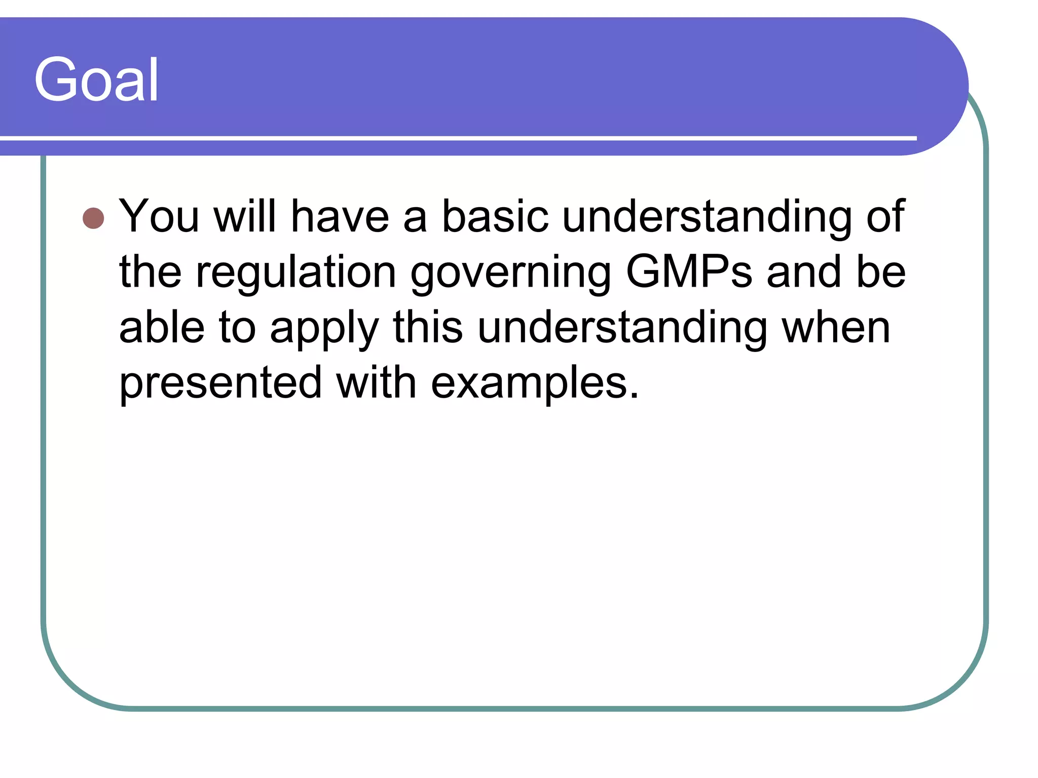 Goal

    You will have a basic understanding of
     the regulation governing GMPs and be
     able to apply this understanding when
     presented with examples.
 