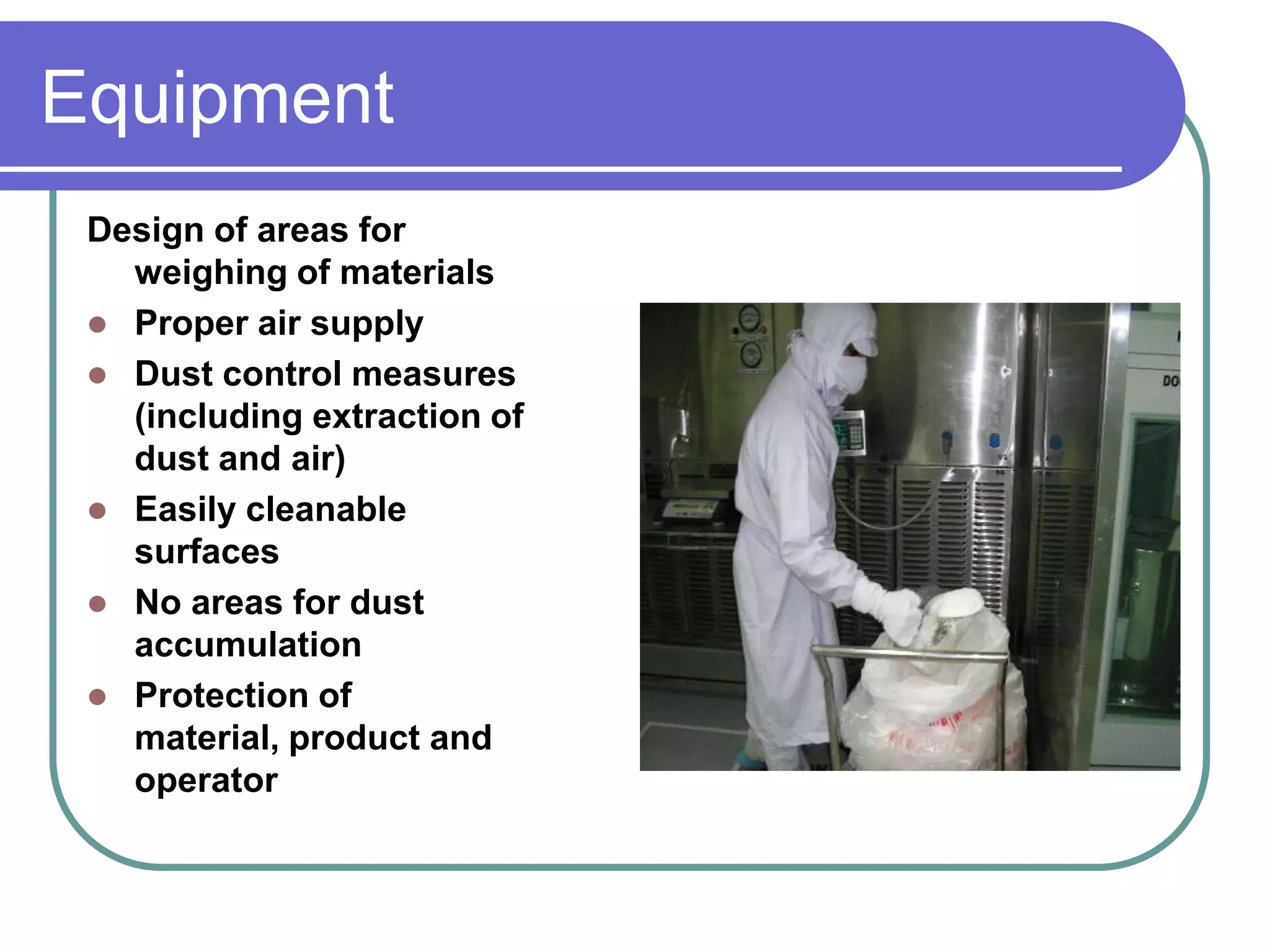 Equipment
 Design of areas for
   weighing of materials
  Proper air supply
  Dust control measures
   (including extraction of
   dust and air)
  Easily cleanable
   surfaces
  No areas for dust
   accumulation
  Protection of
   material, product and
   operator
 