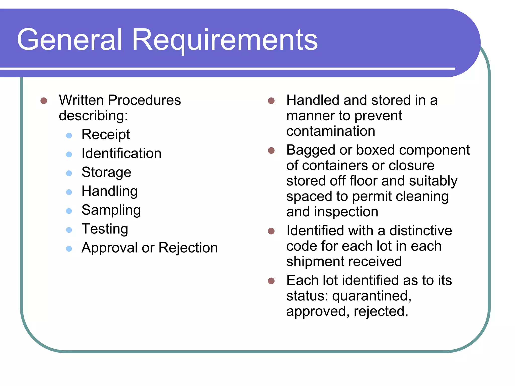General Requirements
    Written Procedures            Handled and stored in a
     describing:                    manner to prevent
       Receipt                     contamination
       Identification             Bagged or boxed component
       Storage
                                    of containers or closure
                                    stored off floor and suitably
       Handling
                                    spaced to permit cleaning
       Sampling                    and inspection
       Testing                    Identified with a distinctive
       Approval or Rejection       code for each lot in each
                                    shipment received
                                   Each lot identified as to its
                                    status: quarantined,
                                    approved, rejected.
 