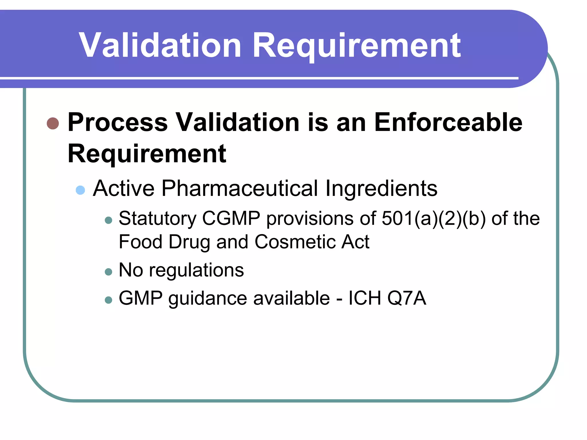 Validation Requirement

   Process Validation is an Enforceable
    Requirement
       Active Pharmaceutical Ingredients
          Statutory CGMP provisions of 501(a)(2)(b) of the
           Food Drug and Cosmetic Act
          No regulations

          GMP guidance available - ICH Q7A
 