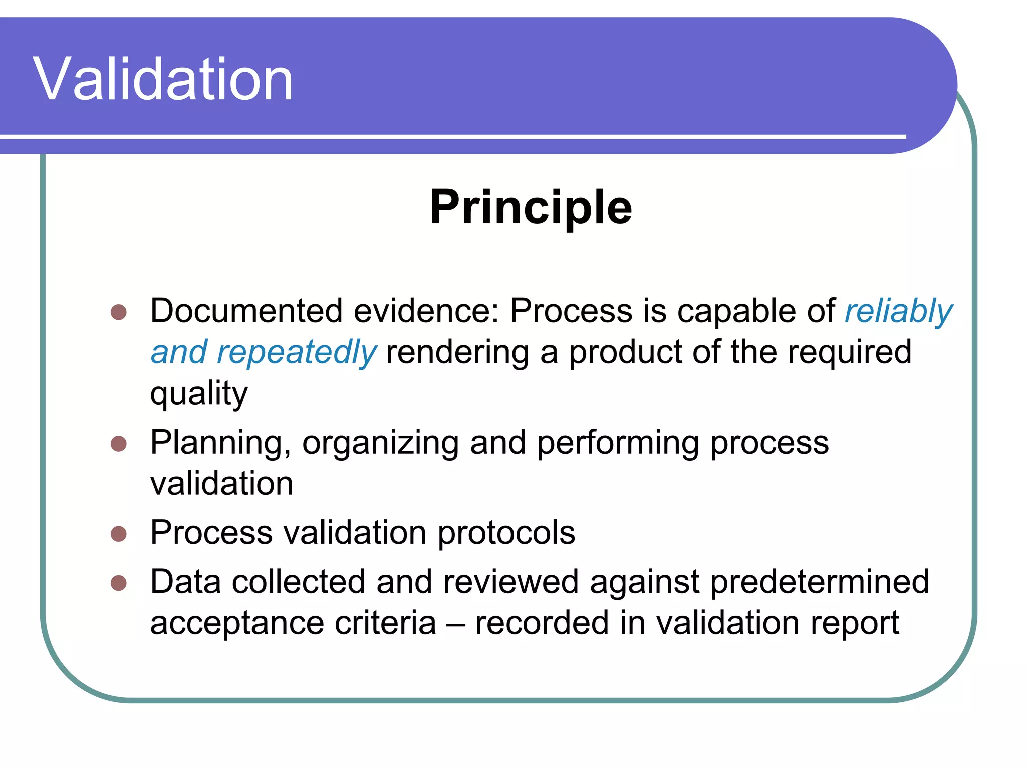 Validation

                      Principle

   Documented evidence: Process is capable of reliably
    and repeatedly rendering a product of the required
    quality
   Planning, organizing and performing process
    validation
   Process validation protocols
   Data collected and reviewed against predetermined
    acceptance criteria – recorded in validation report
 