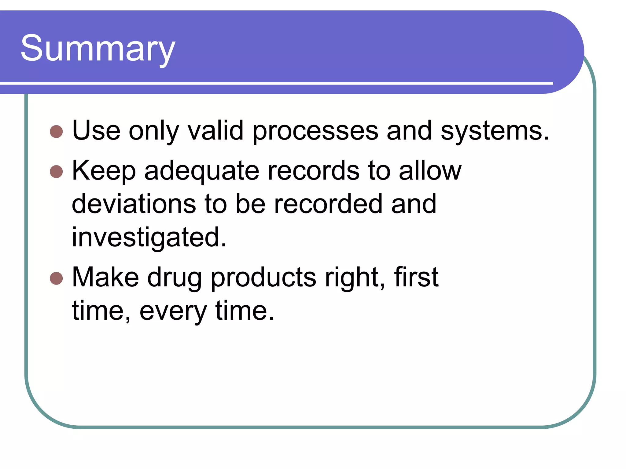 Summary

  Use only valid processes and systems.
  Keep adequate records to allow
   deviations to be recorded and
   investigated.
  Make drug products right, first
   time, every time.
 