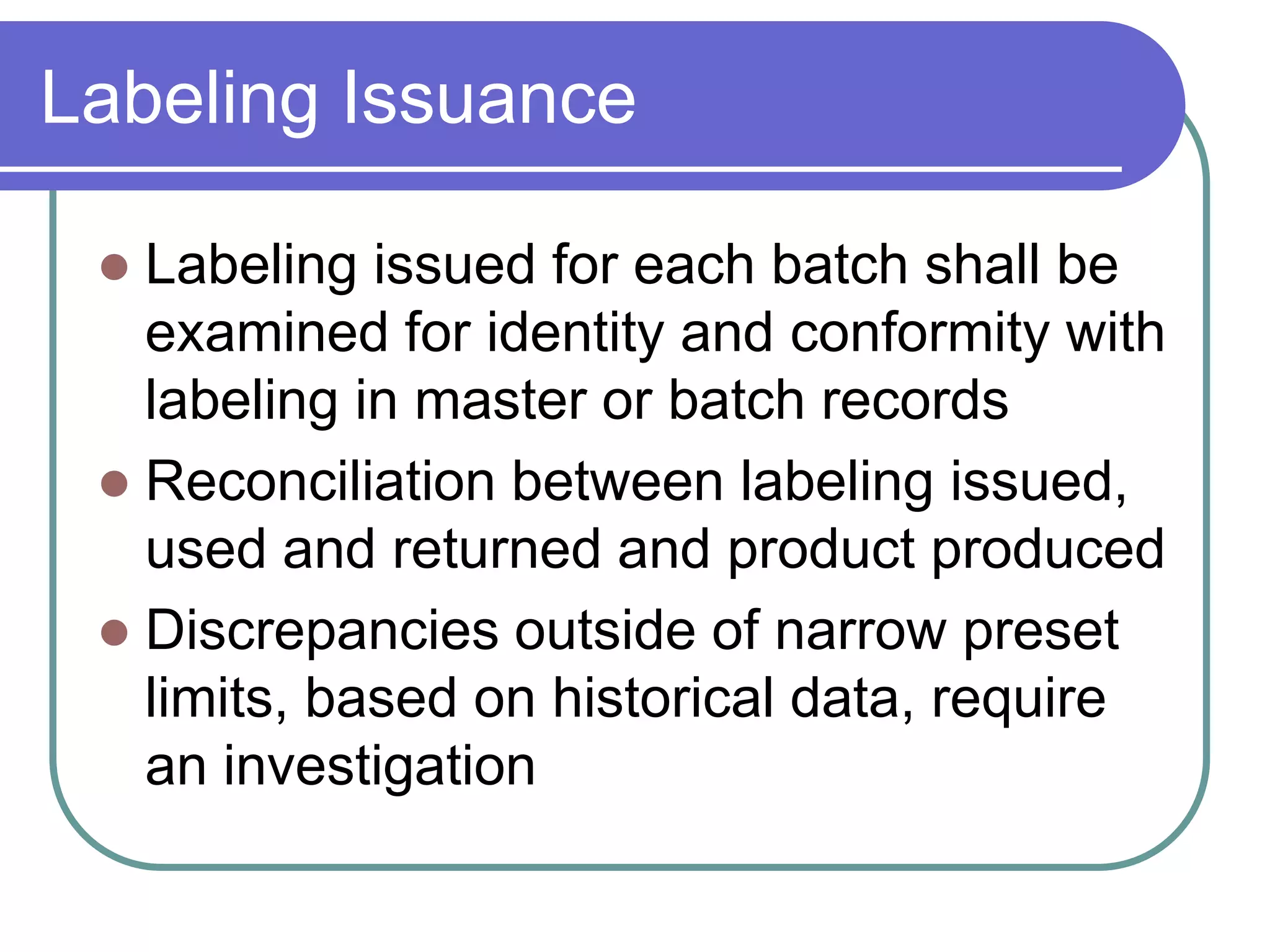 Labeling Issuance

  Labeling issued for each batch shall be
   examined for identity and conformity with
   labeling in master or batch records
  Reconciliation between labeling issued,
   used and returned and product produced
  Discrepancies outside of narrow preset
   limits, based on historical data, require
   an investigation
 