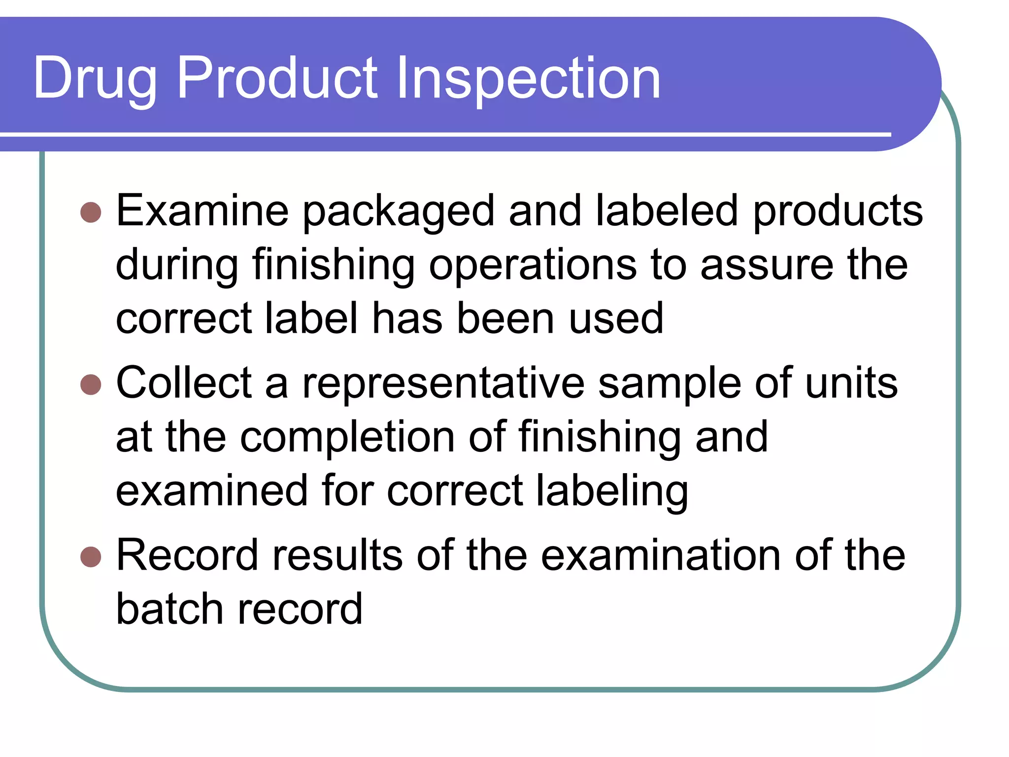 Drug Product Inspection

  Examine packaged and labeled products
   during finishing operations to assure the
   correct label has been used
  Collect a representative sample of units
   at the completion of finishing and
   examined for correct labeling
  Record results of the examination of the
   batch record
 