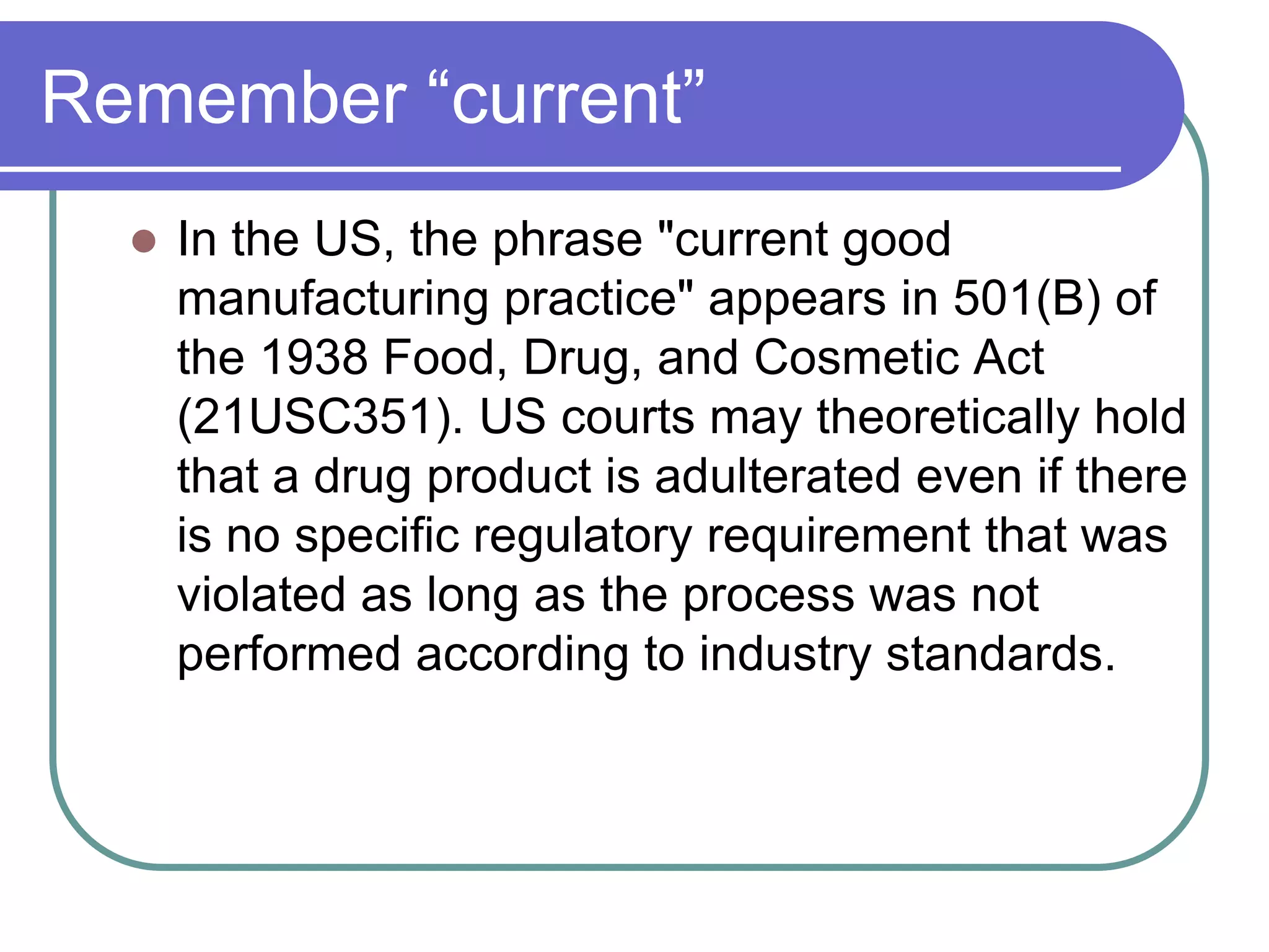 Remember “current”
     In the US, the phrase "current good
      manufacturing practice" appears in 501(B) of
      the 1938 Food, Drug, and Cosmetic Act
      (21USC351). US courts may theoretically hold
      that a drug product is adulterated even if there
      is no specific regulatory requirement that was
      violated as long as the process was not
      performed according to industry standards.
 