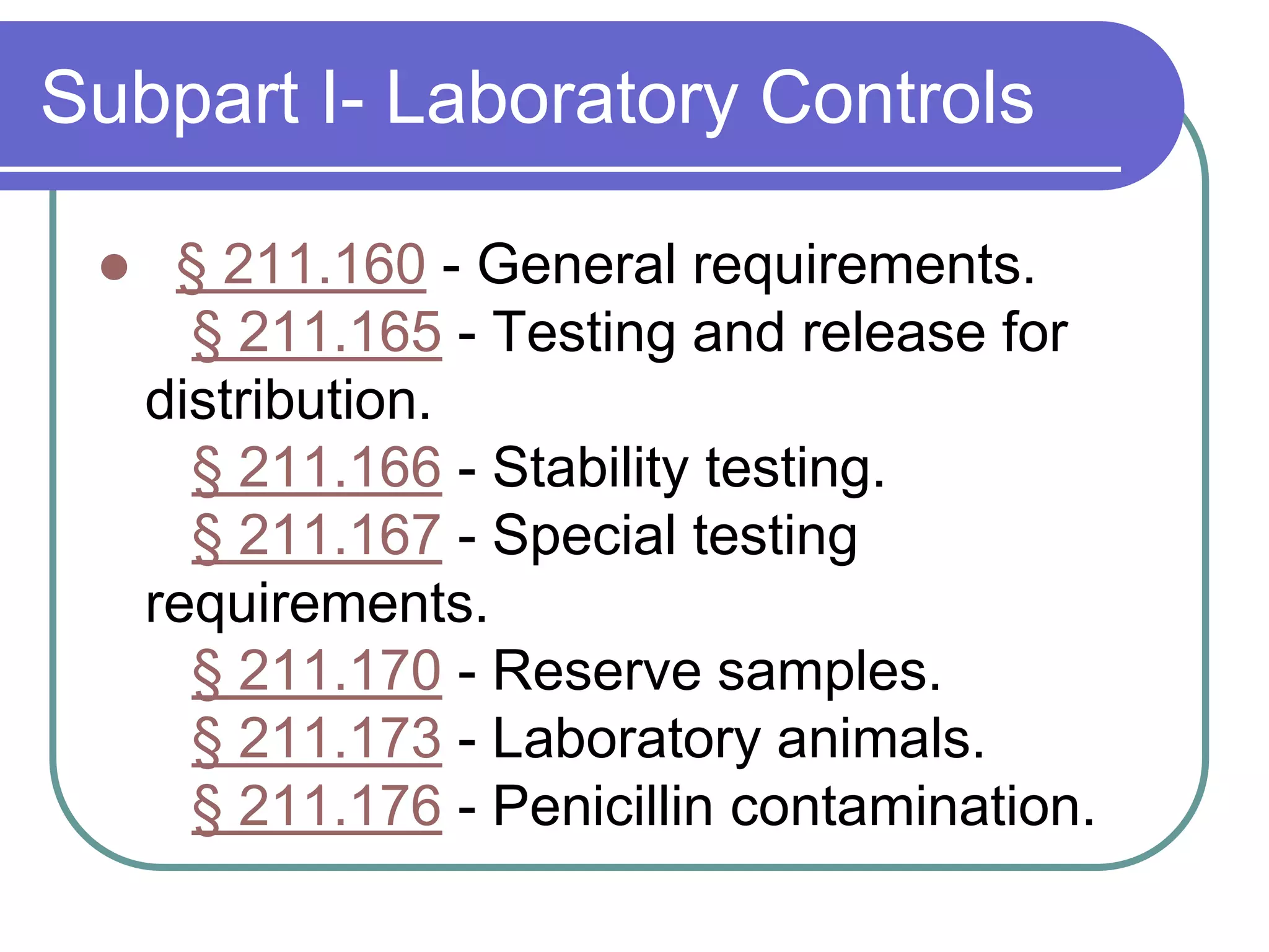 Subpart I- Laboratory Controls

     § 211.160 - General requirements.
       § 211.165 - Testing and release for
     distribution.
       § 211.166 - Stability testing.
       § 211.167 - Special testing
     requirements.
       § 211.170 - Reserve samples.
       § 211.173 - Laboratory animals.
       § 211.176 - Penicillin contamination.
 