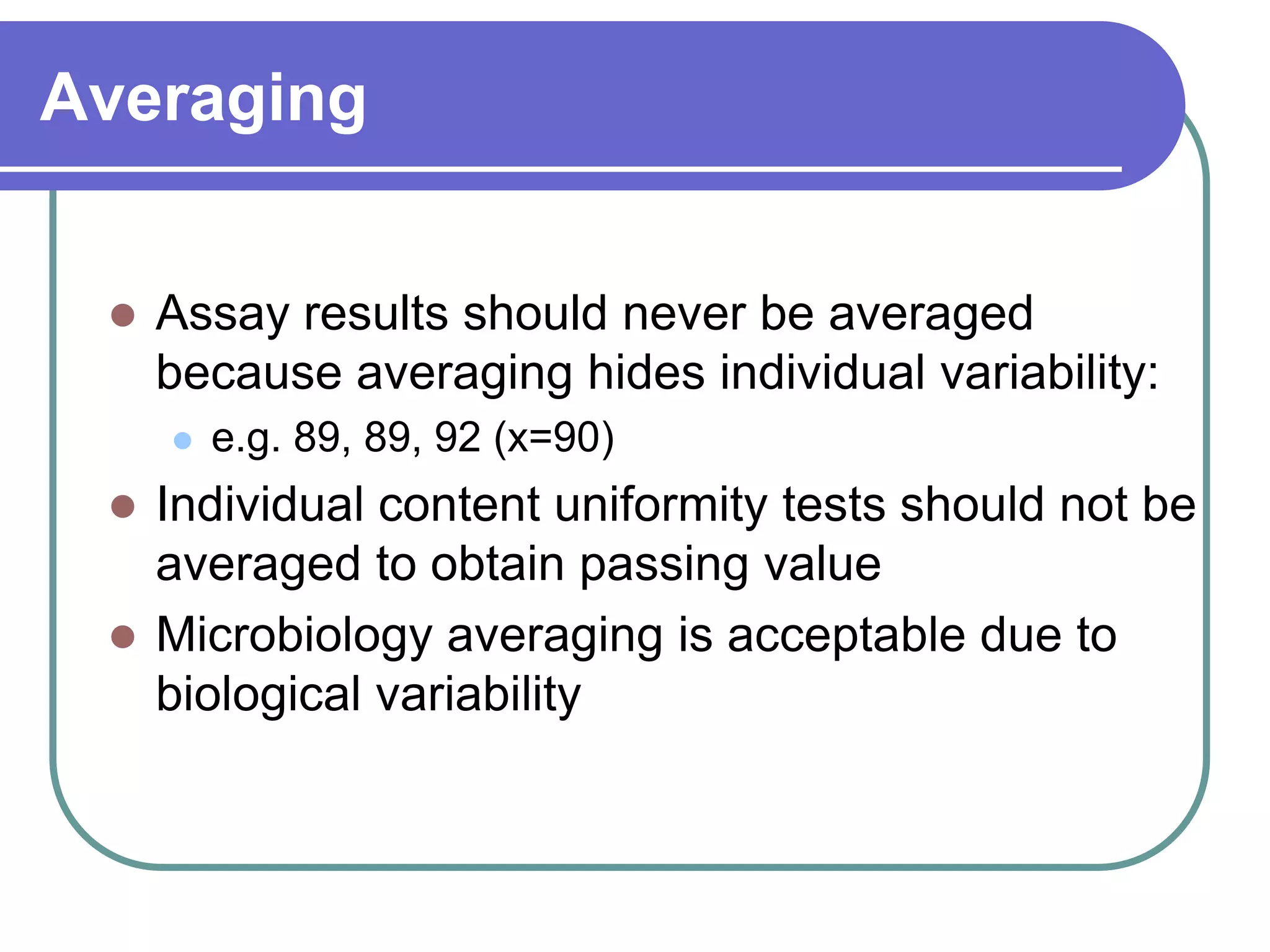 Averaging


    Assay results should never be averaged
     because averaging hides individual variability:
        e.g. 89, 89, 92 (x=90)
  Individual content uniformity tests should not be
   averaged to obtain passing value
  Microbiology averaging is acceptable due to
   biological variability
 