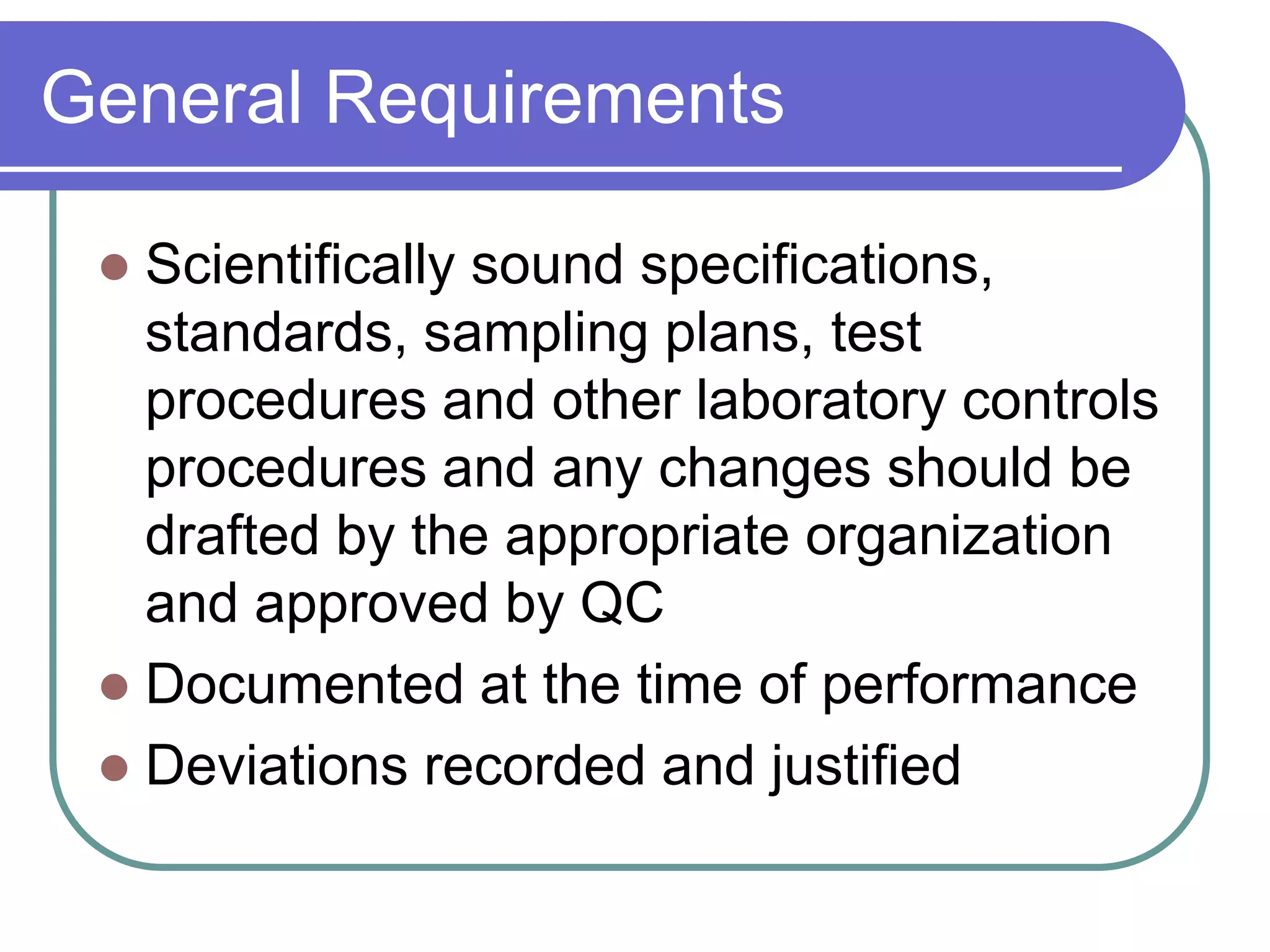 General Requirements

  Scientifically sound specifications,
   standards, sampling plans, test
   procedures and other laboratory controls
   procedures and any changes should be
   drafted by the appropriate organization
   and approved by QC
  Documented at the time of performance
  Deviations recorded and justified
 