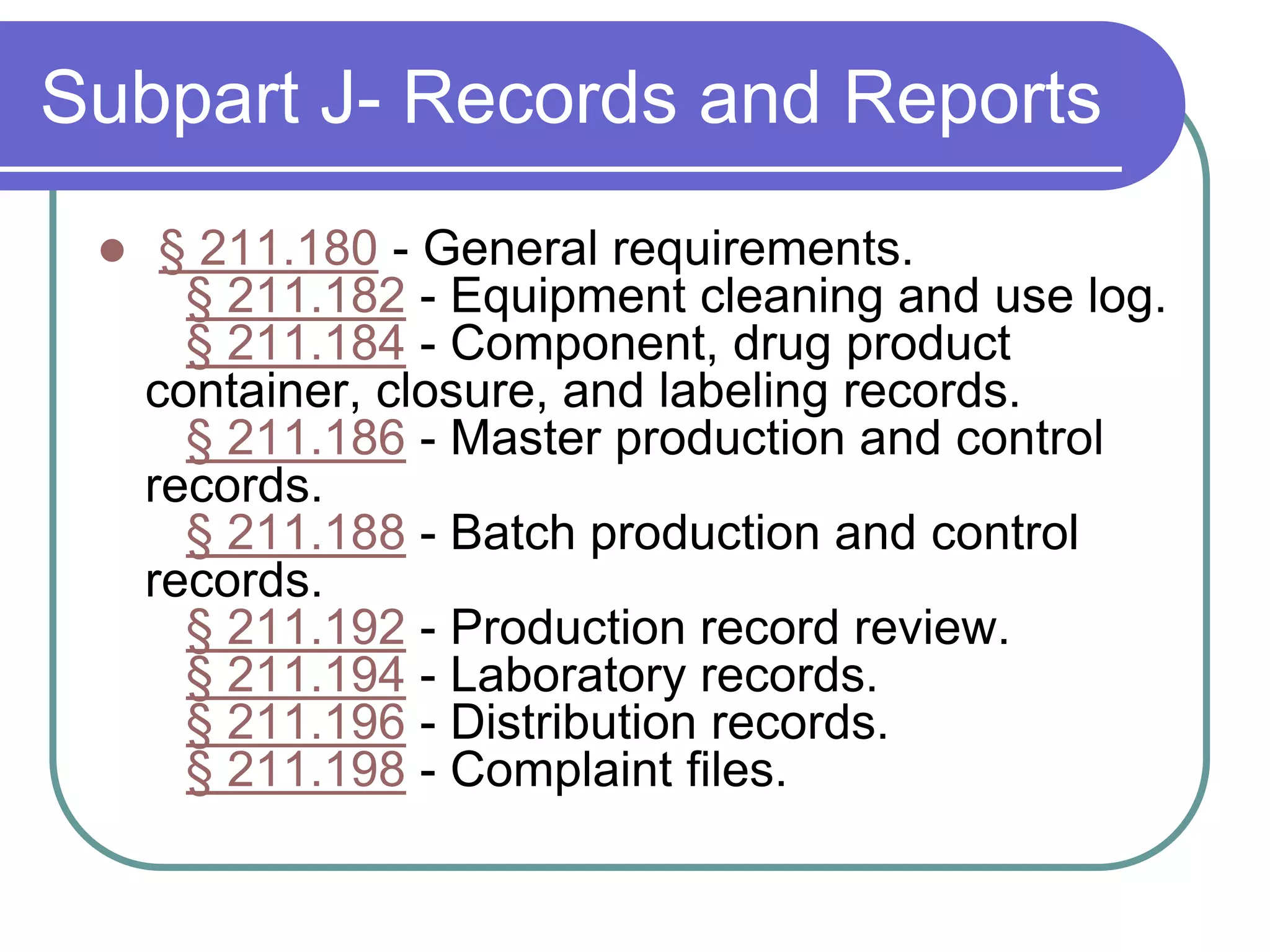 Subpart J- Records and Reports
     § 211.180 - General requirements.
       § 211.182 - Equipment cleaning and use log.
       § 211.184 - Component, drug product
     container, closure, and labeling records.
       § 211.186 - Master production and control
     records.
       § 211.188 - Batch production and control
     records.
       § 211.192 - Production record review.
       § 211.194 - Laboratory records.
       § 211.196 - Distribution records.
       § 211.198 - Complaint files.
 