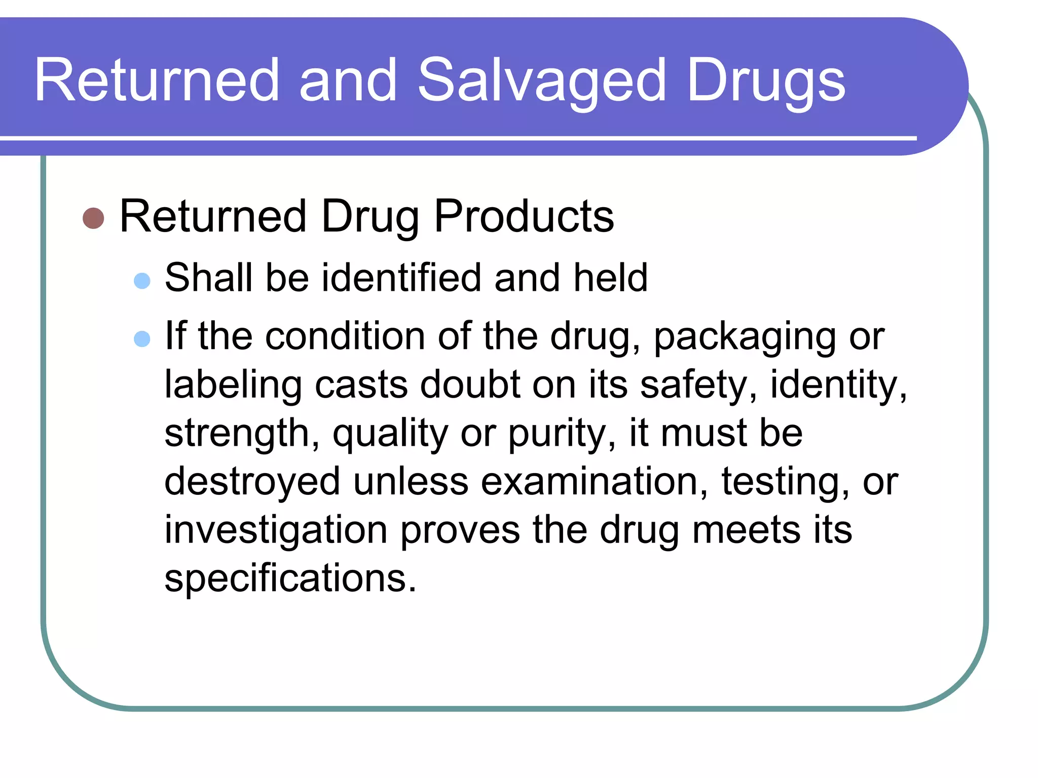 Returned and Salvaged Drugs

    Returned Drug Products
      Shall be identified and held
      If the condition of the drug, packaging or
       labeling casts doubt on its safety, identity,
       strength, quality or purity, it must be
       destroyed unless examination, testing, or
       investigation proves the drug meets its
       specifications.
 
