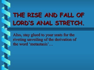 THE RISE AND FALL OF LORD’S ANAL STRETCH. Also, stay glued to your seats for the riveting unveiling of the derivation of the word ‘metastasis’… 
