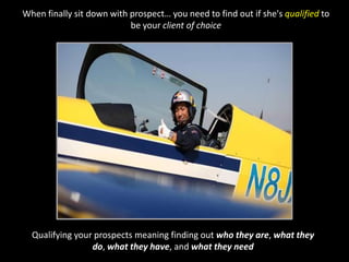 When finally sit down with prospect… you need to find out if she's qualified to be your client of choiceQualifying your prospects meaning finding out who they are, what they do, what they have, and what they need