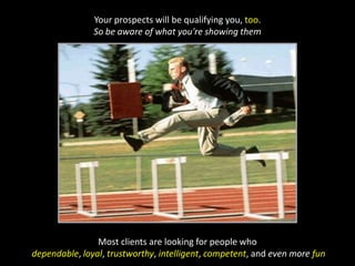 Your prospects will be qualifying you, too. So be aware of what you're showing themMost clients are looking for people whodependable, loyal, trustworthy, intelligent, competent, and even more fun