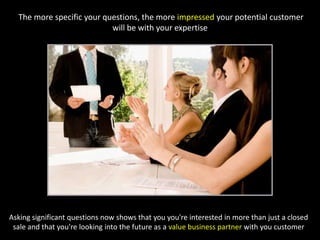  The more specific your questions, the more impressed your potential customer will be with your expertiseAsking significant questions now shows that you you're interested in more than just a closed sale and that you're looking into the future as a value business partner with you customer