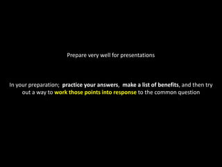 Prepare very well for presentationsIn your preparation;  practice your answers,  make a list of benefits, and then try out a way to work those points into responseto the common question