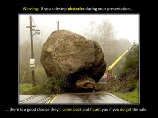 Warning:  If you sidestep obstacles during your presentation…… there is a good chance they'll come back and haunt you if you do get the sale.