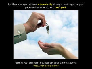 But if your prospect doesn't automatically pick-up a pen to approve your paperwork or write a check, don't panicGetting your prospect's business can be as simple as saying "How soon do we start?"