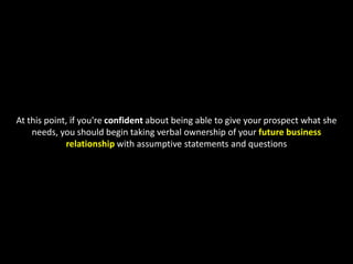At this point, if you're confident about being able to give your prospect what she needs, you should begin taking verbalownership of your future business relationship with assumptive statements and questions