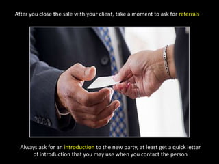 After you close the sale with your client, take a moment to ask for referralsAlways ask for an introduction to the new party, at least get a quick letter of introduction that you may use when you contact the person