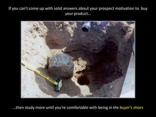 If you can't come up with solid answers about your prospect motivation to  buy your product……then study more until you're comfortable with being in the buyer's shoes
