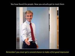 You have found the people. Now you actually get to meet themRemember! you never get a second chance to make a first good impression