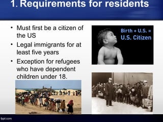 1. Requirements for residents
• Must first be a citizen of
the US
• Legal immigrants for at
least five years
• Exception for refugees
who have dependent
children under 18.
 