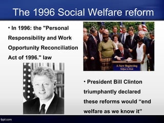 The 1996 Social Welfare reform
• In 1996: the "Personal
Responsibility and Work
Opportunity Reconciliation
Act of 1996." law
• President Bill Clinton
triumphantly declared
these reforms would “end
welfare as we know it”
 