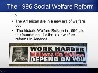 The 1996 Social Welfare Reform
=>
• The American are in a new era of welfare
use.
• The historic Welfare Reform in 1996 laid
the foundations for the later welfare
reforms in America.
 