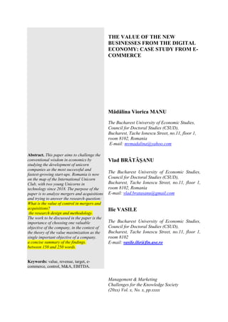 Abstract. This paper aims to challenge the
conventional wisdom in economics by
studying the development of unicorn
companies as the most successful and
fastest-growing start-ups. Romania is now
on the map of the International Unicorn
Club, with two young Unicorns in
technology since 2018. The purpose of the
paper is to analyze mergers and acquisitions
and trying to answer the research question:
What is the value of control in mergers and
acquisitions?
the research design and methodology.
The work to be discussed in the paper is the
importance of choosing one valuable
objective of the company, in the context of
the theory of the value maximization as the
single important objective of a company.
a concise summary of the findings.
between 150 and 250 words.
Keywords: value, revenue, target, e-
commerce, control, M&A, EBITDA.
THE VALUE OF THE NEW
BUSINESSES FROM THE DIGITAL
ECONOMY: CASE STUDY FROM E-
COMMERCE
Mădălina Viorica MANU
The Bucharest University of Economic Studies,
Council for Doctoral Studies (CSUD),
Bucharest, Tache Ionescu Street, no.11, floor 1,
room 8102, Romania
E-mail: mvmadalina@yahoo.com
Vlad BRĂTĂŞANU
The Bucharest University of Economic Studies,
Council for Doctoral Studies (CSUD),
Bucharest, Tache Ionescu Street, no.11, floor 1,
room 8102, Romania
E-mail: vlad.bratasanu@gmail.com
Ilie VASILE
The Bucharest University of Economic Studies,
Council for Doctoral Studies (CSUD),
Bucharest, Tache Ionescu Street, no.11, floor 1,
room 8102
E-mail: vasile.ilie@fin.ase.ro
Management & Marketing
Challenges for the Knowledge Society
(20xx) Vol. x, No. x, pp.xxxx
 