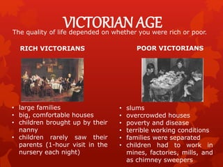 VICTORIAN AGEThe quality of life depended on whether you were rich or poor.
RICH VICTORIANS
• large families
• big, comfortable houses
• children brought up by their
nanny
• children rarely saw their
parents (1-hour visit in the
nursery each night)
POOR VICTORIANS
• slums
• overcrowded houses
• poverty and disease
• terrible working conditions
• families were separated
• children had to work in
mines, factories, mills, and
as chimney sweepers
 