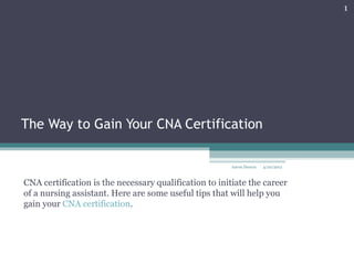 1




The Way to Gain Your CNA Certification

                                                       Aaron Dsouza   4/20/2012



CNA certification is the necessary qualification to initiate the career
of a nursing assistant. Here are some useful tips that will help you
gain your CNA certification.
 