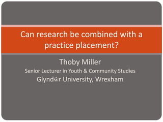 Thoby Miller Senior Lecturer in Youth & Community Studies Glyndŵr University, Wrexham Can research be combined with a practice placement? 