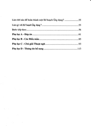 ..




Lam tM nao d€ hom thanh ffi¢t K€ ho~ch Thg dl,mg? ....................... 55

Lam gl     vm K€ ~ Lng dI,Ing? ...........................................•....•........... 55
Bu6c ti€p theo ...................................................................................... 56
Ph~ I~e     A -Bap an ............................................................................ 61
Ph~ I~e B - Cae Bi~u mliu ................................................................. 85

Ph~ I~e     C - CM giiti Thu~t ngu ....................................................... 93

Ph~ I~e D - ThOng tin b6 sung ....................................................... 113
 