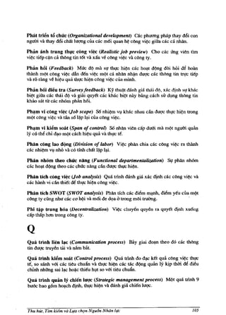 PMt tri~n t6 chuc (Organizational development) cac phuemg phap thay d6i con
nguffi va thay d6i cMt luqng cua cac m6i quan h~ c~ng vi~c giiia cac ca nhlln.

Phan anh trung thl!c cong vi~ (Realistic job preview) Cho cac ling vien tim
vi~c tiep c~n ca tMng tin t6t va xau ve c~ng vi~c va c~ng ty.

Ph3n hOi (Feedback) Muc d¢ rna Sl,f thl,fc hi~n cac ho~t d¢ng doi hOi d~ hoAn
thanh m¢t cong vi~ dAn den vi~ m¢t ca nMn nh~n duqc cac tMng tin 1rl:fC tiep
va ro rang ve hi~u qua thl,fC hi~n cong vi~c Clla minh.

Phio hOi dieu tra (Survey feedback) Ky thu~t danh gia thai di), xac djnh sl,f lchac
bi~t giiia cac thai d¢ va giai quyet cac lchac bi~t nay bAng cach sir dlng thong tin
lchao sat tit cac nhOm phan h6i.

Ph~m vi cong vi~ (Job scope) S6 nhi~m Vllchac nhau cAn duqc thl,fC       hi~n   trong
m¢t c~ng vi~ va tAn s61*p lli cua c~ng vi~.

Ph~m vi kii!m soat (Span of control) S6 nMn vien cap dum rna mQt ngum quan
ly co tM chi d~o mQt cach hi~u qua va tht;rc te.

Philn cling lao d()ng (Division of labor)     Vi~   pMn chia cac cong   vi~   ra thAnh
cac nhi~m VI nhO va co tinh cMt l*p l~i.

Philn nhom theo chuc ning (Functional departmentalization) SJ! phlln nhOm
cac ho~t d¢ng thea cac chuc nling cAn duqc tht;rc hi~n.

Philn ttch cong vi~ (Job analysis) Qua trinh danh gia xac <:Iinh cac c~ng      vi~   va
cac hanh vi dn thi€t de thl,fc hi~n cong vi~c.

Phftn tieh SWOT (SWOT analysis) Phan tieh cac di~m mlnh, di~m yeu cua m¢t
c~ng ty cung nhu cac Cel hQi va m6i de dQa lJ trong m~i truang.       .

Phi t~p trung hoa (Decentralization)       Vi~ chuy~n    quyen fa quyet djnh xu6ng
cap thap hem trong rong ty.


Q
Qua trinh lien I~c (Communication process) Bay giai         do~   thea do cac    th~ng
tin duqc truyen tai va nlim bil.t.

Qua trinh kii!m solit (Control process) Qua trinh do d~ ket qua cong vi~ thl,fc
te, so sanh vm cac tieu chuan va thl,fc hi~n cae mc d¢ng quan ly kip thCli ~ dieu
chinh nhiing sai l~ hoij,c thieu hlt so vm tieu chuan.

Qua trinh quan If chien hrqc (Strategic management process) M¢t qua trlnh 9
bu6c bao g6m ho~ch dinh, thl,fc hi~n va danh gia chi€n IUqc.




Thu hUt, Tim kiem va LI(a cht;m Ngu6n Nhiin life                                     105
 
